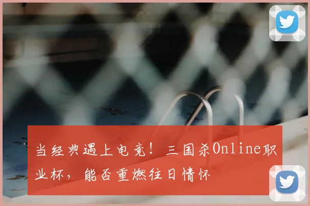 当经典遇上电竞！三国杀Online职业杯，能否重燃往日情怀