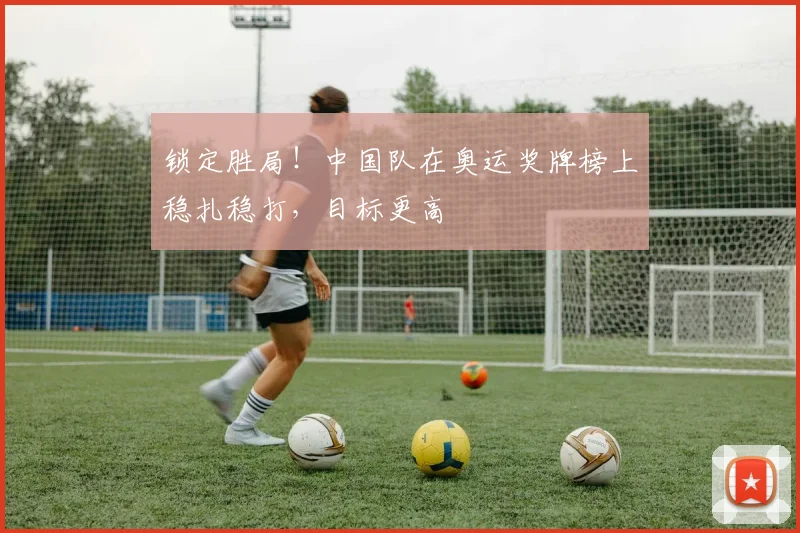 锁定胜局!中国队在奥运奖牌榜上稳扎稳打,目标更高