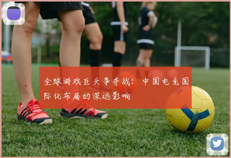 全球游戏巨头争夺战：中国电竞国际化布局的深远影响