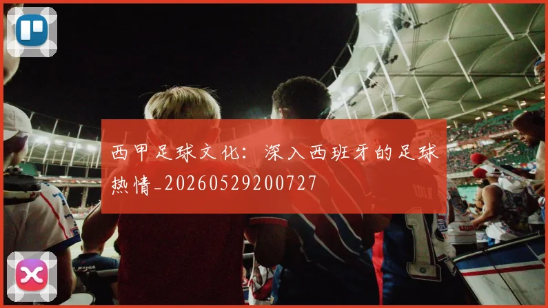西甲足球文化：深入西班牙的足球热情_20260529200727