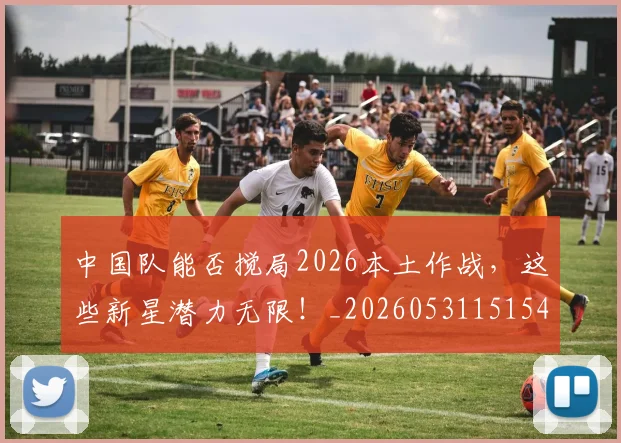 中国队能否搅局2026本土作战，这些新星潜力无限！_20260531151549