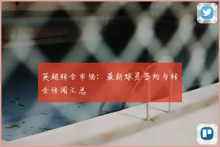 英超转会市场：最新球员签约与转会传闻汇总