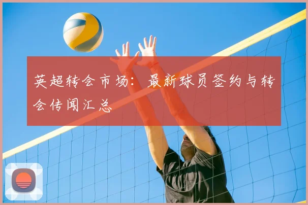 英超转会市场:最新球员签约与转会传闻汇总