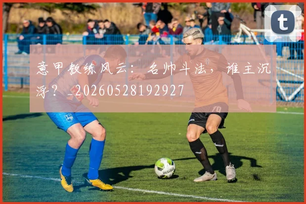 意甲教练风云：名帅斗法，谁主沉浮？_20260528192927