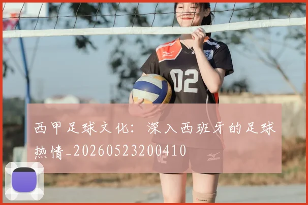 西甲足球文化：深入西班牙的足球热情_20260523200410