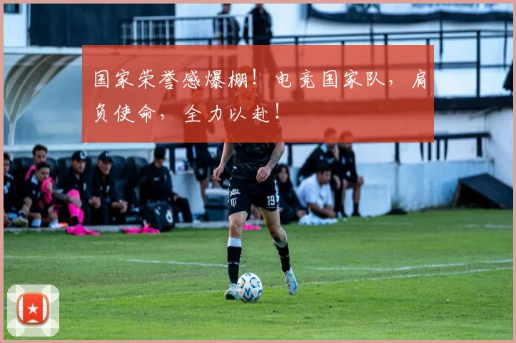 国家荣誉感爆棚!电竞国家队,肩负使命,全力以赴!