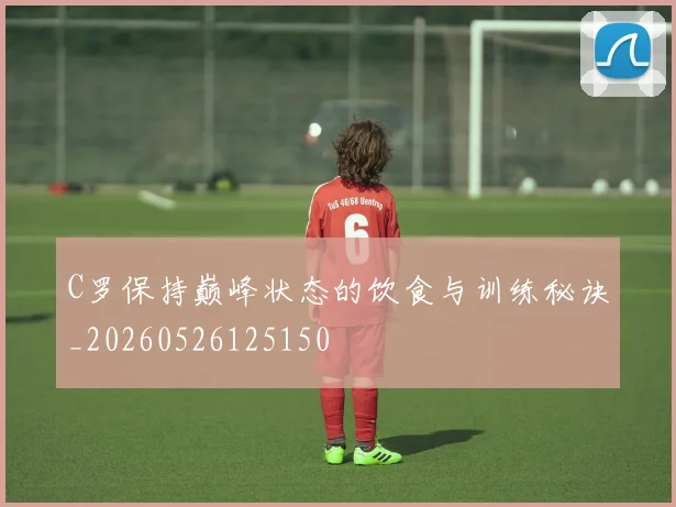 C罗保持巅峰状态的饮食与训练秘诀_20260526125150