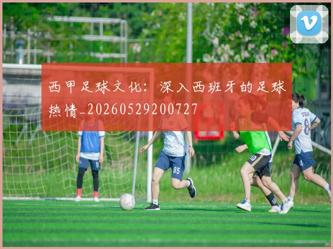 西甲足球文化：深入西班牙的足球热情_20260529200727